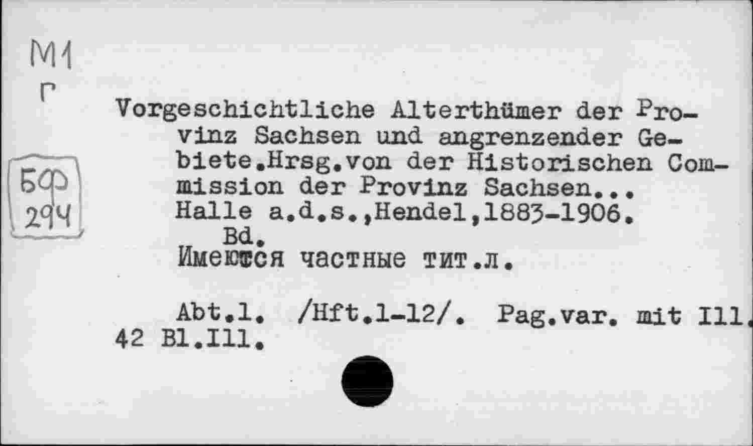 ﻿г
БФ
Гмч
Vorgeschichtliche Alterthümer der Provinz Sachsen und angrenzender Gebiete .Hrsg, von der Historischen Commission der Provinz Sachsen... Halle a.d.s.»Hendel,1883-1906.
Bd.
Имеются частные тит.л.
Abt.l. /Hft.1-12/. Pag.var. mit Ill 42 Bl.Ill.